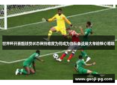 世界杯开赛前球员状态保持难度为何成为各队备战最大考验核心难题 世界杯开赛前球员状态保持难度为何成为各队备战最大考验核心难题
