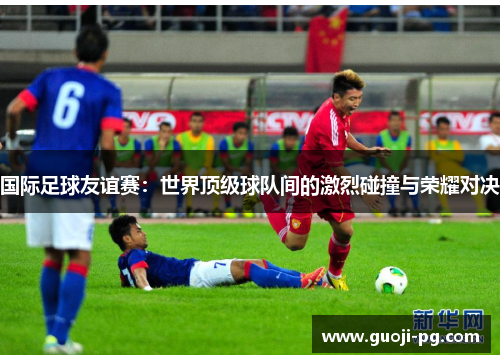 国际足球友谊赛:世界顶级球队间的激烈碰撞与荣耀对决 国际足球友谊赛:世界顶级球队间的激烈碰撞与荣耀对决