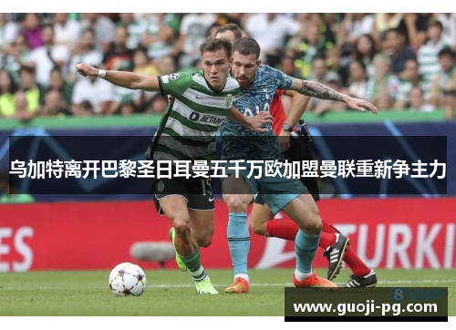 乌加特离开巴黎圣日耳曼五千万欧加盟曼联重新争主力