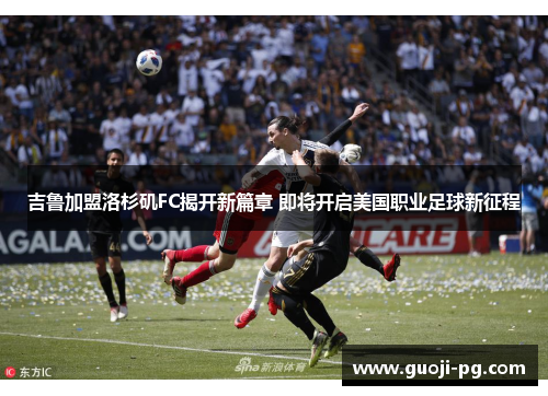 吉鲁加盟洛杉矶FC揭开新篇章 即将开启美国职业足球新征程