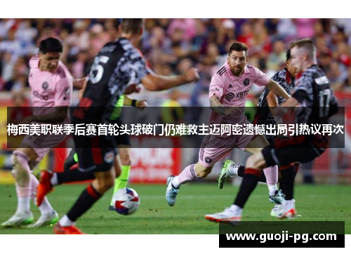 梅西美职联季后赛首轮头球破门仍难救主迈阿密遗憾出局引热议再次