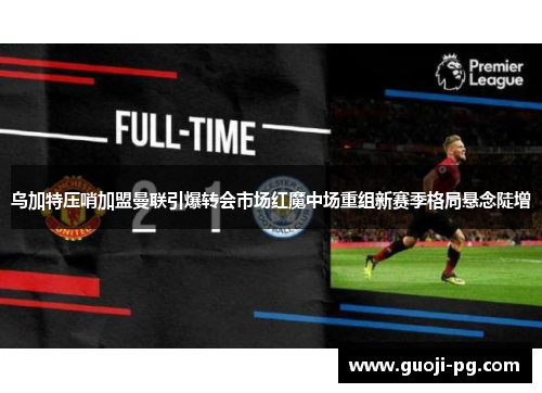 乌加特压哨加盟曼联引爆转会市场红魔中场重组新赛季格局悬念陡增